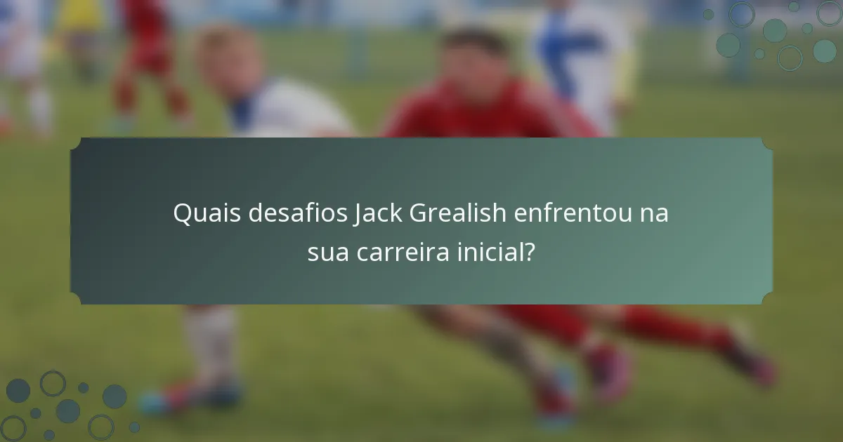Quais desafios Jack Grealish enfrentou na sua carreira inicial?